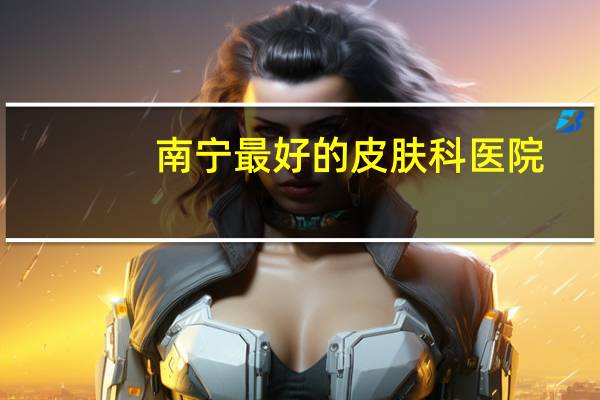 南宁最好的皮肤科医院？广西什么医院皮肤科最好