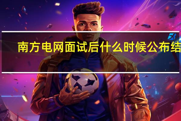 南方电网面试后什么时候公布结果