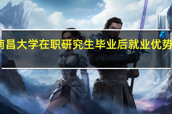 南昌大学在职研究生毕业后就业优势怎么样