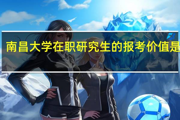 南昌大学在职研究生的报考价值是什么
