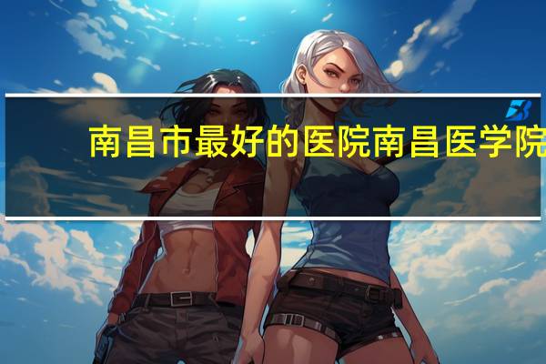 南昌市最好的医院 南昌医学院排名