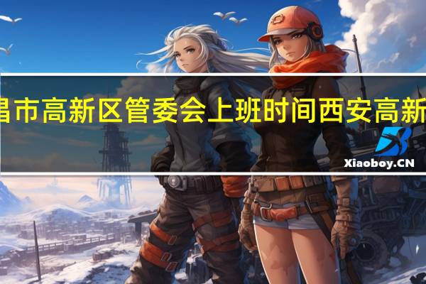 南昌市高新区管委会上班时间 西安高新区管委会