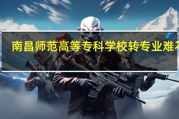 南昌师范高等专科学校转专业难不难