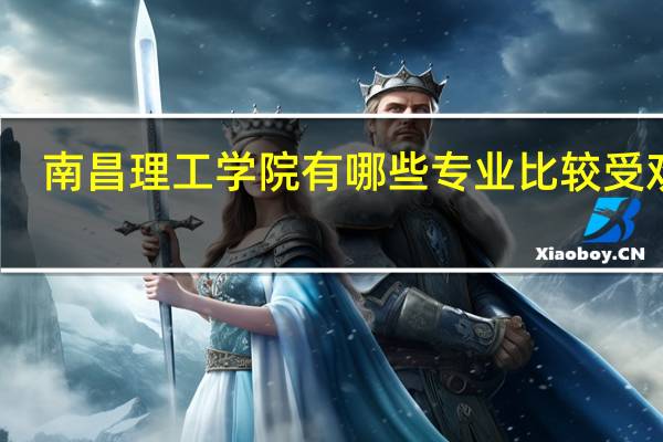 南昌理工学院有哪些专业比较受欢迎