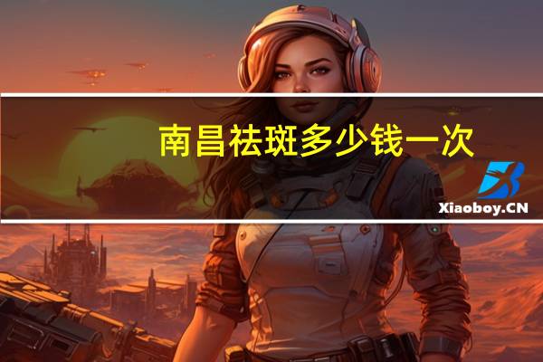 南昌祛斑多少钱一次,南昌哪里有比较好祛斑的店