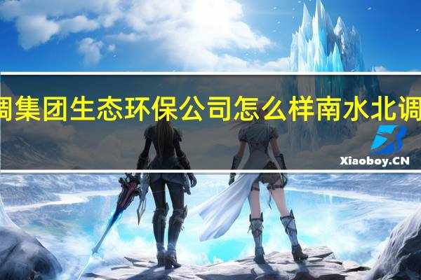 南水北调集团生态环保公司怎么样 南水北调集团有限公司