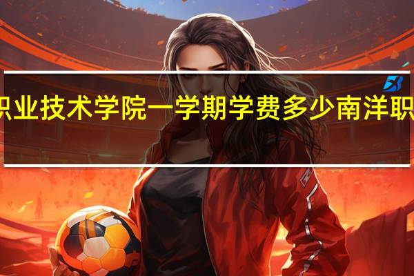 南洋职业技术学院一学期学费多少 南洋职业技术学院