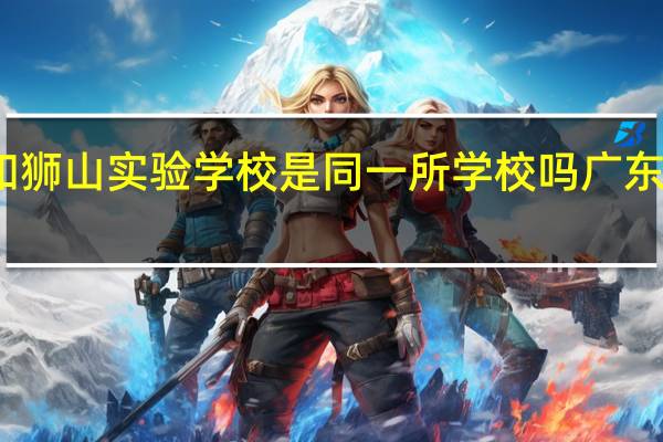 南海实验学校和狮山实验学校是同一所学校吗 广东省实验中学南海学校