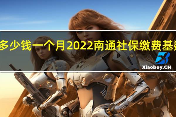 南通社保多少钱一个月 2022南通社保缴费基数及比例一览表