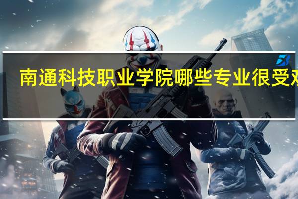 南通科技职业学院哪些专业很受欢迎