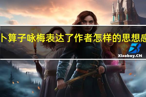 卜算子咏梅表达了作者怎样的思想感情入（卜算子咏梅表达了作者怎样的思想感情）