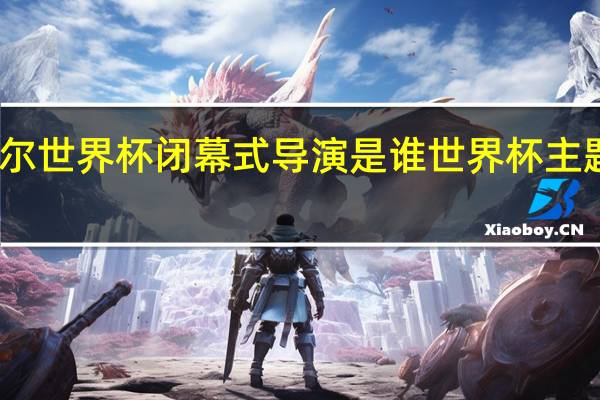 卡塔尔世界杯闭幕式导演是谁 世界杯主题曲卡塔尔