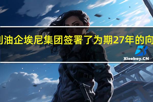 卡塔尔能源公司（QatarEnergy）与意大利油企埃尼集团签署了为期27年的向意大利供应液化天然气的协议
