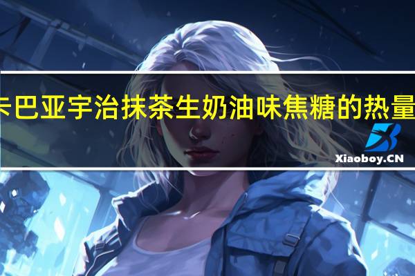 卡巴亚 宇治抹茶生奶油味焦糖的热量是多少