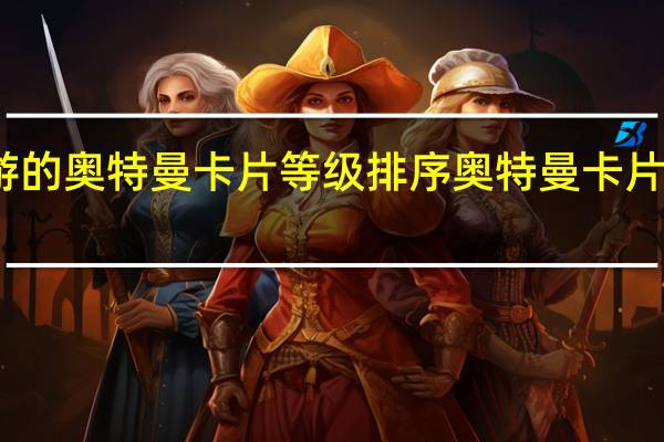 卡游的奥特曼卡片等级排序 奥特曼卡片稀有排行