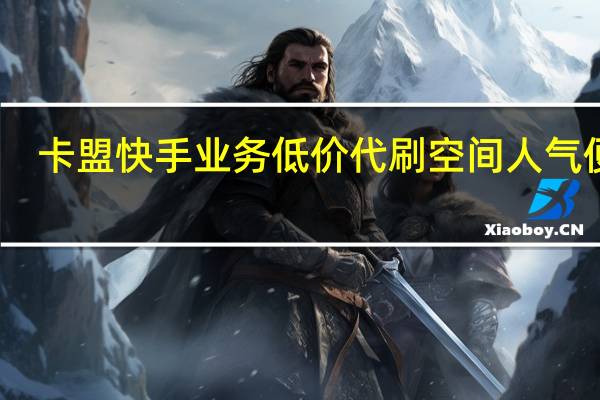 卡盟快手业务低价代刷空间人气便宜