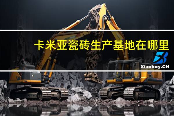卡米亚瓷砖生产基地在哪里（卡米亚瓷砖）