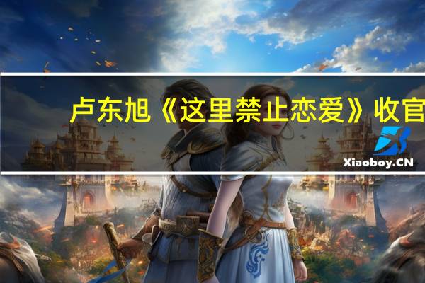 卢东旭《这里禁止恋爱》收官，为什么能完美演绎“漫撕男主”呢