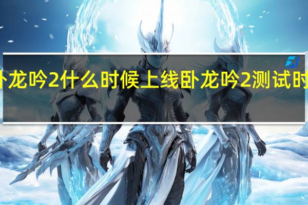 卧龙吟2什么时候上线 卧龙吟2测试时间介绍