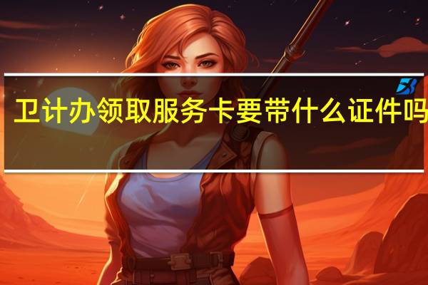 卫计办领取服务卡要带什么证件吗上海