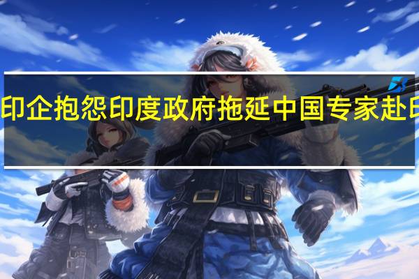 印企抱怨印度政府拖延中国专家赴印签证：公司生产将受到影响