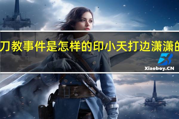 印小天插刀教事件是怎样的 印小天打边潇潇的视频是真的吗