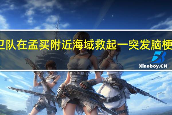 印度海岸警卫队在孟买附近海域救起一突发脑梗中国籍船员中领馆:病情正逐步好转