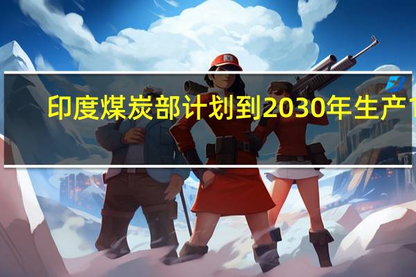印度煤炭部计划到2030年生产15.77亿吨煤炭目前年产量约为10亿吨