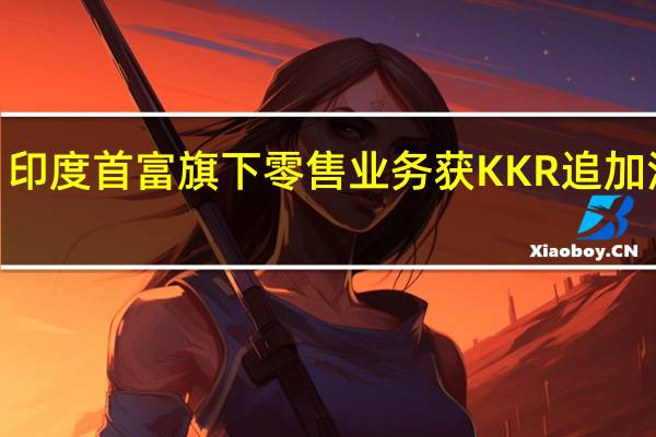 印度首富旗下零售业务获KKR追加注资2.5亿美元估值达1000亿美元