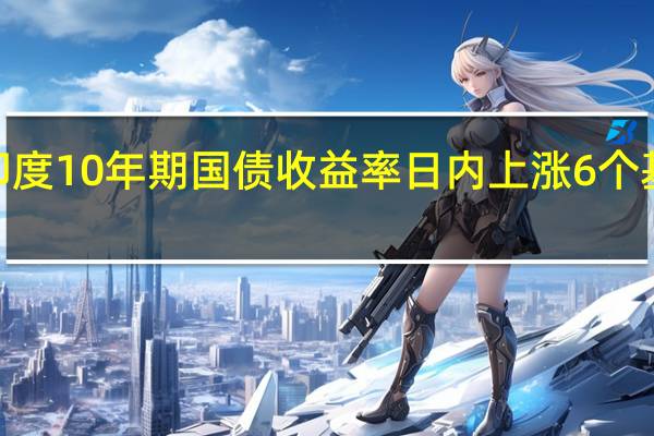 印度10年期国债收益率日内上涨6个基点至7.2832%为自4月6日以来最高水平