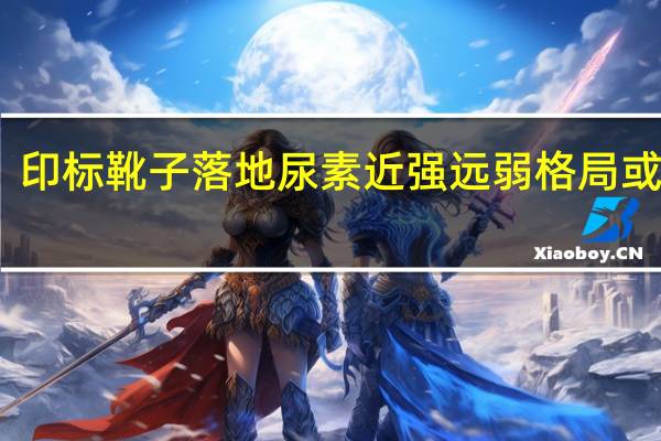 印标靴子落地 尿素近强远弱格局或维持