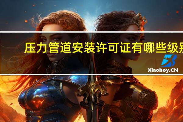 压力管道安装许可证有哪些级别？压力管道安装许可证需要什么资质_360