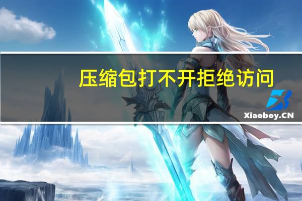 压缩包打不开拒绝访问(压缩包打不开)