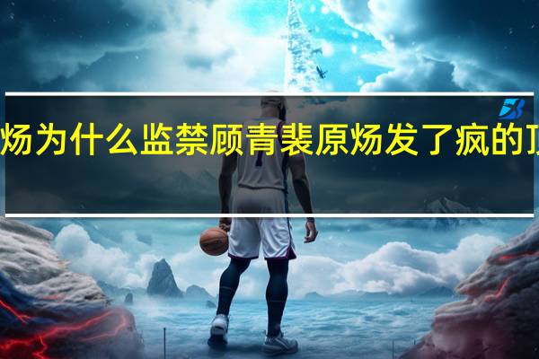 原炀为什么监禁顾青裴 原炀发了疯的顶顾青裴