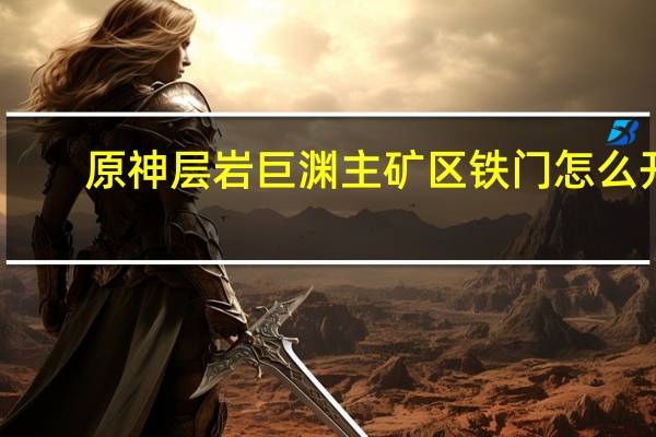 原神层岩巨渊主矿区铁门怎么开（原神层岩巨渊主矿区铁门开启方法）