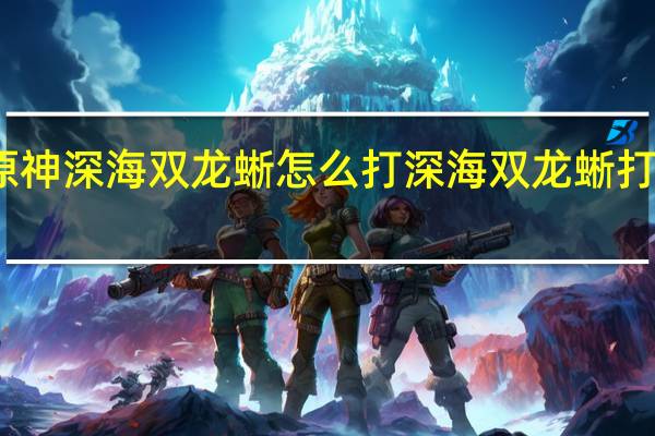 原神深海双龙蜥怎么打 深海双龙蜥打法攻略