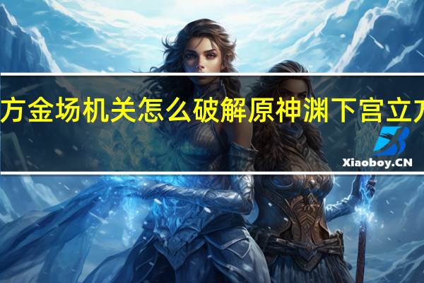 原神渊下宫立方金场机关怎么破解 原神渊下宫立方金场机关解密方法
