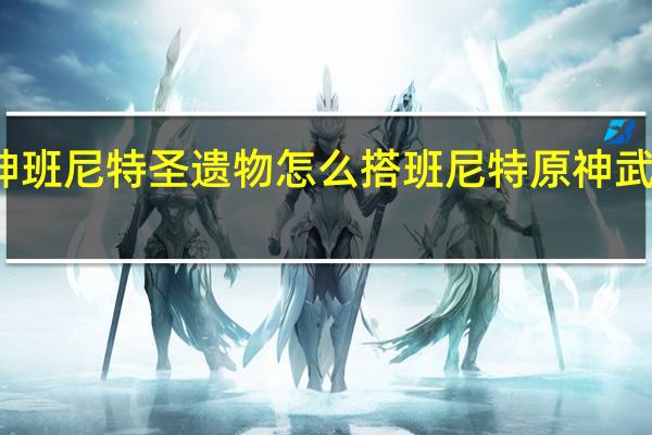 原神班尼特圣遗物怎么搭 班尼特原神武器圣遗物