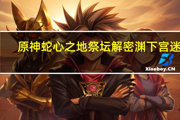 原神蛇心之地祭坛解密 渊下宫迷宫:解开蛇心之地祭坛的谜题攻略