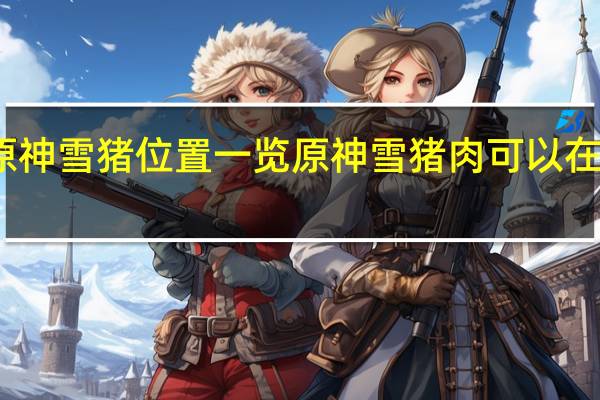 原神雪猪位置一览 原神雪猪肉可以在那收集