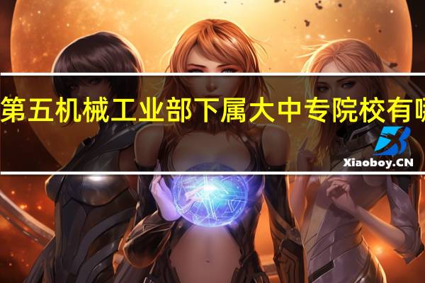 原第五机械工业部下属大中专院校有哪些学校