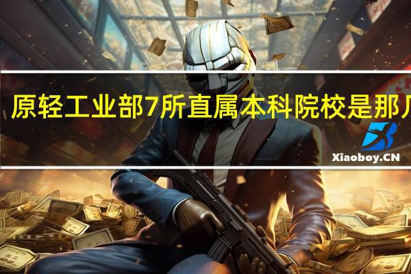原轻工业部7所直属本科院校是那几所5