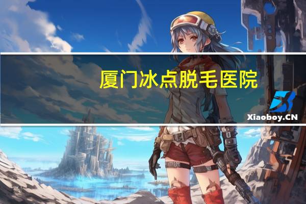 厦门冰点脱毛医院?冰点脱毛17岁可以做吗厦门哪家医院做得好