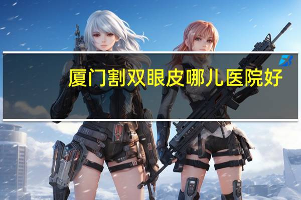 厦门割双眼皮哪儿医院好？厦门割双眼皮公立医院哪家好