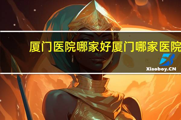 厦门医院哪家好 厦门哪家医院比较好或比较出名