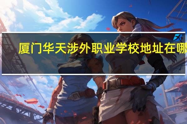 厦门华天涉外职业学校地址在哪里（厦门华天涉外职业技术学院官网）