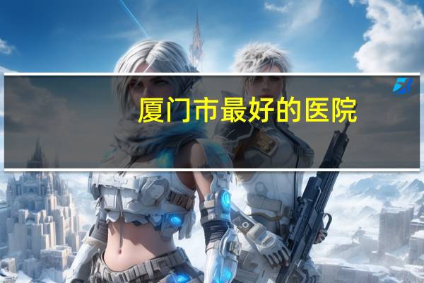 厦门市最好的医院,厦门最大最好的是那个医院