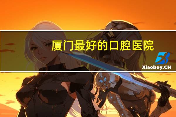 厦门最好的口腔医院？厦门哪家口腔医院做牙齿矫正最好