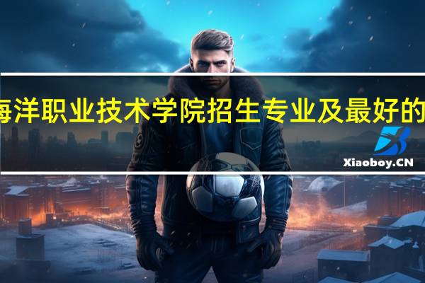 厦门海洋职业技术学院招生专业及最好的专业有哪些