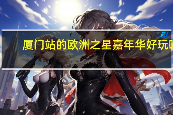 厦门站的欧洲之星嘉年华好玩吗